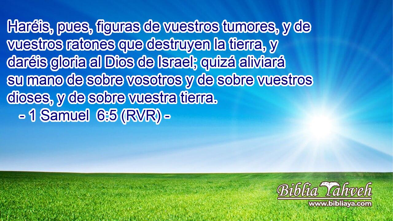 Haréis, pues, figuras de vuestros tumores, y de vuestros ratones que destruyen la tierra, y daréis gloria al Dios de Israel; quizá aliviará su mano de sobre vosotros y de sobre vuestros dioses, y de sobre vuestra tierra.