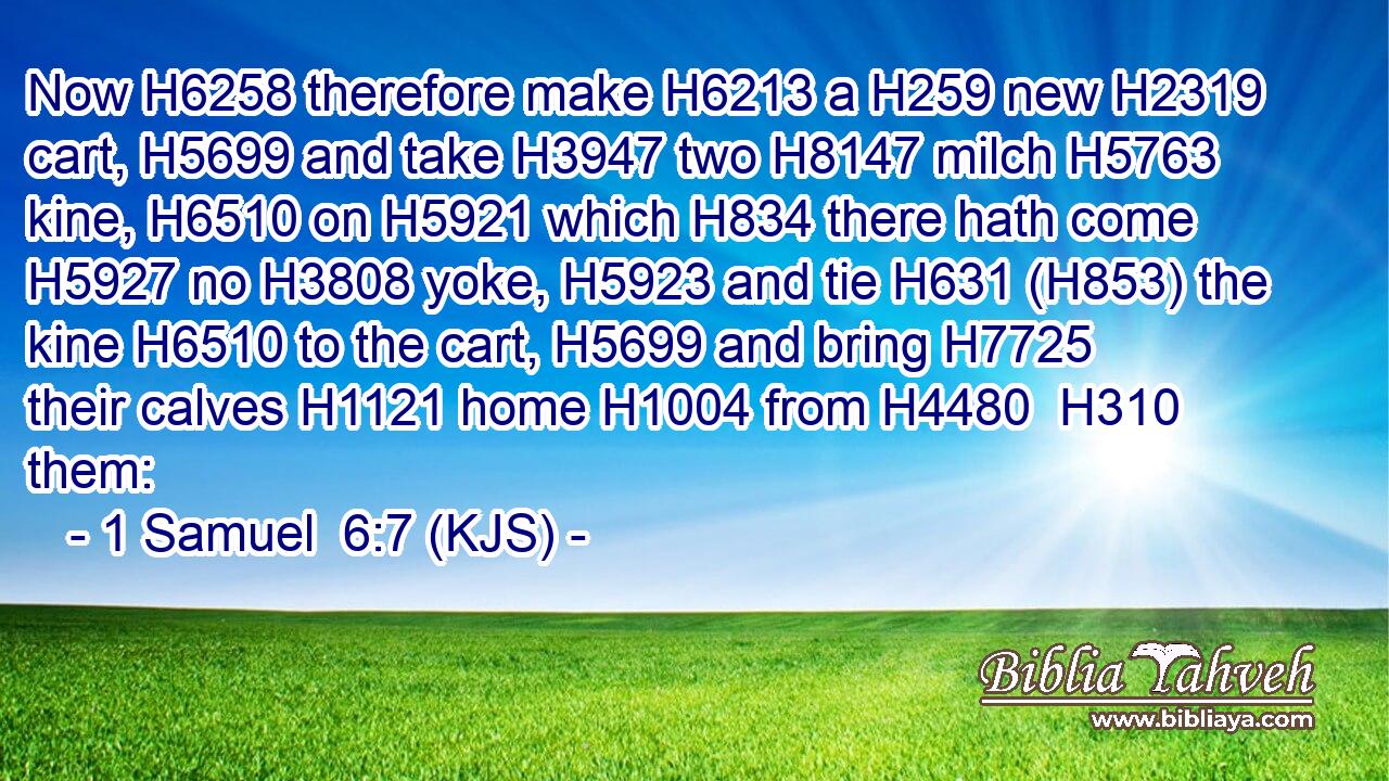 Now H6258 therefore make H6213 a H259 new H2319 cart, H5699 and take H3947 two H8147 milch H5763 kine, H6510 on H5921 which H834 there hath come H5927 no H3808 yoke, H5923 and tie H631 (H853) the kine H6510 to the cart, H5699 and bring H7725 their calves H1121 home H1004 from H4480  H310 them: