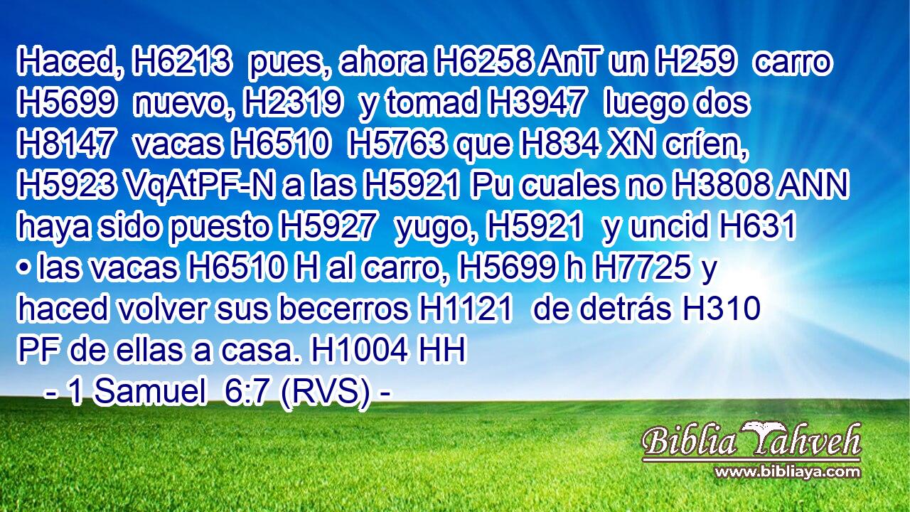 Haced, H6213  pues, ahora H6258 AnT un H259  carro H5699  nuevo, H2319  y tomad H3947  luego dos H8147  vacas H6510  H5763 que H834 XN críen, H5923 VqAtPF-N a las H5921 Pu cuales no H3808 ANN haya sido puesto H5927  yugo, H5921  y uncid H631  • las vacas H6510 H al carro, H5699 h H7725 y haced volver sus becerros H1121  de detrás H310 PF de ellas a casa. H1004 HH 