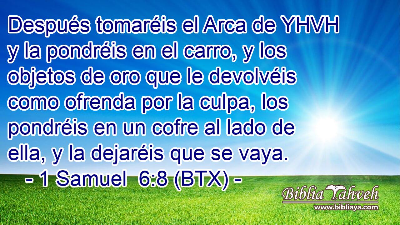 Después tomaréis el Arca de YHVH y la pondréis en el carro, y los objetos de oro que le devolvéis como ofrenda por la culpa, los pondréis en un cofre al lado de ella, y la dejaréis que se vaya.