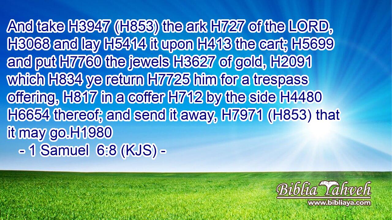 And take H3947 (H853) the ark H727 of the LORD, H3068 and lay H5414 it upon H413 the cart; H5699 and put H7760 the jewels H3627 of gold, H2091 which H834 ye return H7725 him for a trespass offering, H817 in a coffer H712 by the side H4480  H6654 thereof; and send it away, H7971 (H853) that it may go.H1980