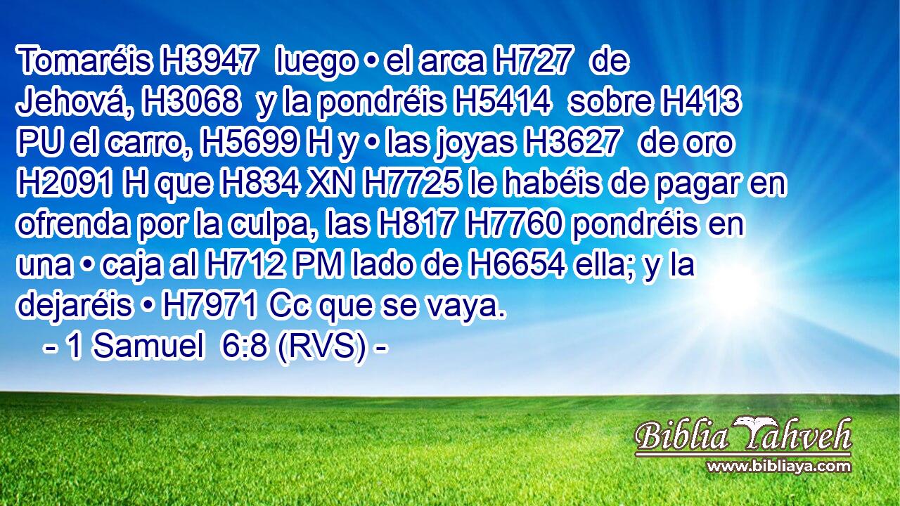 Tomaréis H3947  luego • el arca H727  de Jehová, H3068  y la pondréis H5414  sobre H413 PU el carro, H5699 H y • las joyas H3627  de oro H2091 H que H834 XN H7725 le habéis de pagar en ofrenda por la culpa, las H817 H7760 pondréis en una • caja al H712 PM lado de H6654 ella; y la dejaréis • H7971 Cc que se vaya. 
