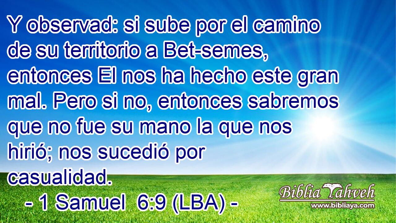Y observad: si sube por el camino de su territorio a Bet-semes, entonces El nos ha hecho este gran mal. Pero si no, entonces sabremos que no fue su mano la que nos hirió; nos sucedió por casualidad.