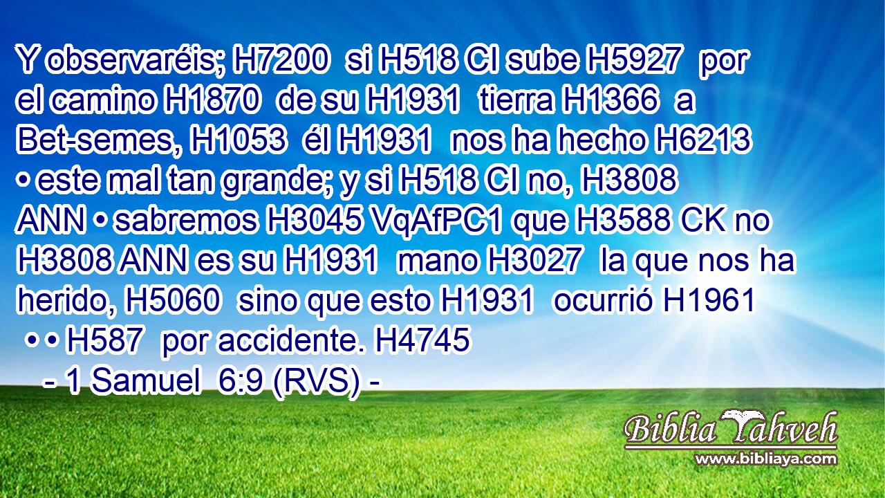 Y observaréis; H7200  si H518 CI sube H5927  por el camino H1870  de su H1931  tierra H1366  a Bet-semes, H1053  él H1931  nos ha hecho H6213  • este mal tan grande; y si H518 CI no, H3808 ANN • sabremos H3045 VqAfPC1 que H3588 CK no H3808 ANN es su H1931  mano H3027  la que nos ha herido, H5060  sino que esto H1931  ocurrió H1961  • • H587  por accidente. H4745  