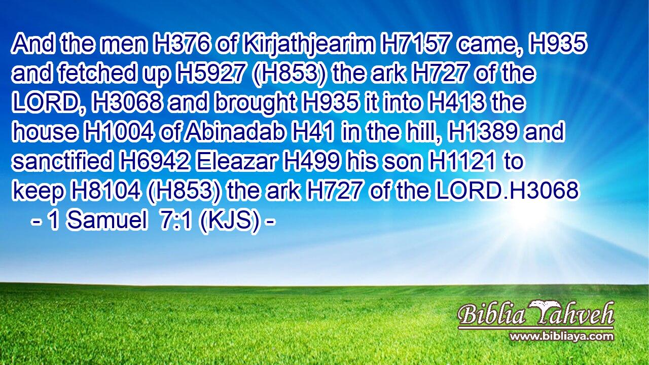 And the men H376 of Kirjathjearim H7157 came, H935 and fetched up H5927 (H853) the ark H727 of the LORD, H3068 and brought H935 it into H413 the house H1004 of Abinadab H41 in the hill, H1389 and sanctified H6942 Eleazar H499 his son H1121 to keep H8104 (H853) the ark H727 of the LORD.H3068