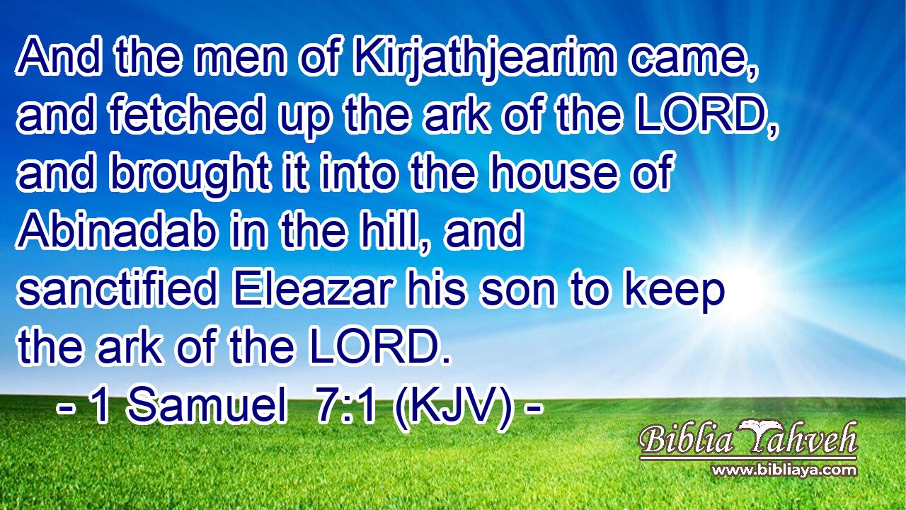 And the men of Kirjathjearim came, and fetched up the ark of the LORD, and brought it into the house of Abinadab in the hill, and sanctified Eleazar his son to keep the ark of the LORD.