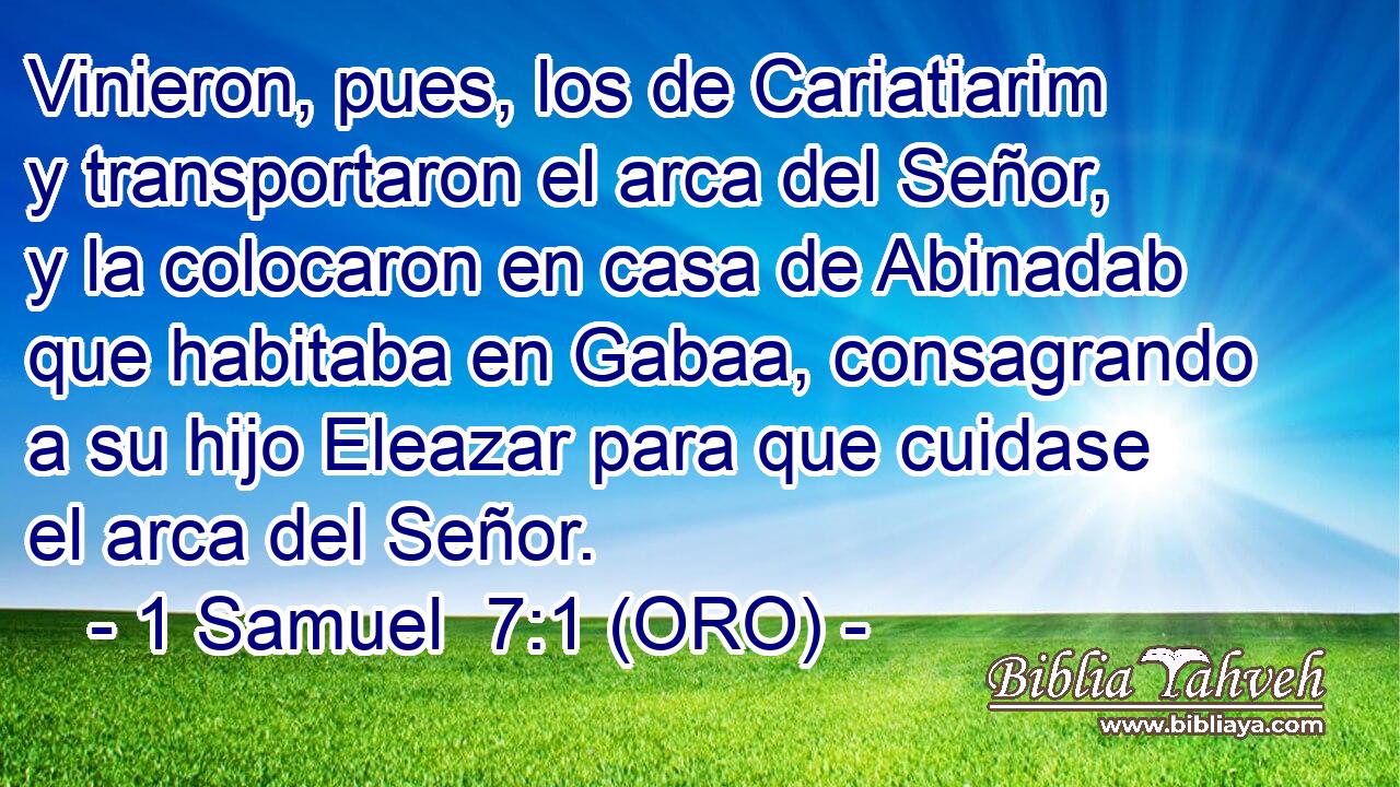  Vinieron, pues, los de Cariatiarim y transportaron el arca del Señor, y la colocaron en casa de Abinadab que habitaba en Gabaa, consagrando a su hijo Eleazar para que cuidase el arca del Señor. 