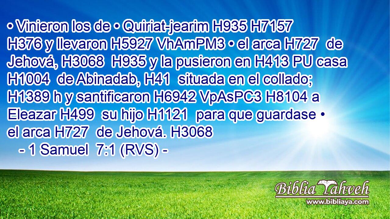 • Vinieron los de • Quiriat-jearim H935 H7157  H376 y llevaron H5927 VhAmPM3 • el arca H727  de Jehová, H3068  H935 y la pusieron en H413 PU casa H1004  de Abinadab, H41  situada en el collado; H1389 h y santificaron H6942 VpAsPC3 H8104 a Eleazar H499  su hijo H1121  para que guardase • el arca H727  de Jehová. H3068  