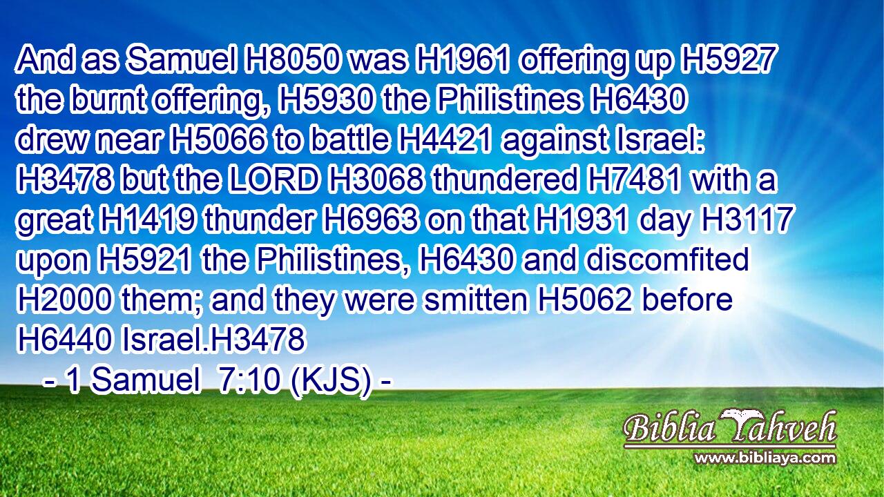 And as Samuel H8050 was H1961 offering up H5927 the burnt offering, H5930 the Philistines H6430 drew near H5066 to battle H4421 against Israel: H3478 but the LORD H3068 thundered H7481 with a great H1419 thunder H6963 on that H1931 day H3117 upon H5921 the Philistines, H6430 and discomfited H2000 them; and they were smitten H5062 before H6440 Israel.H3478