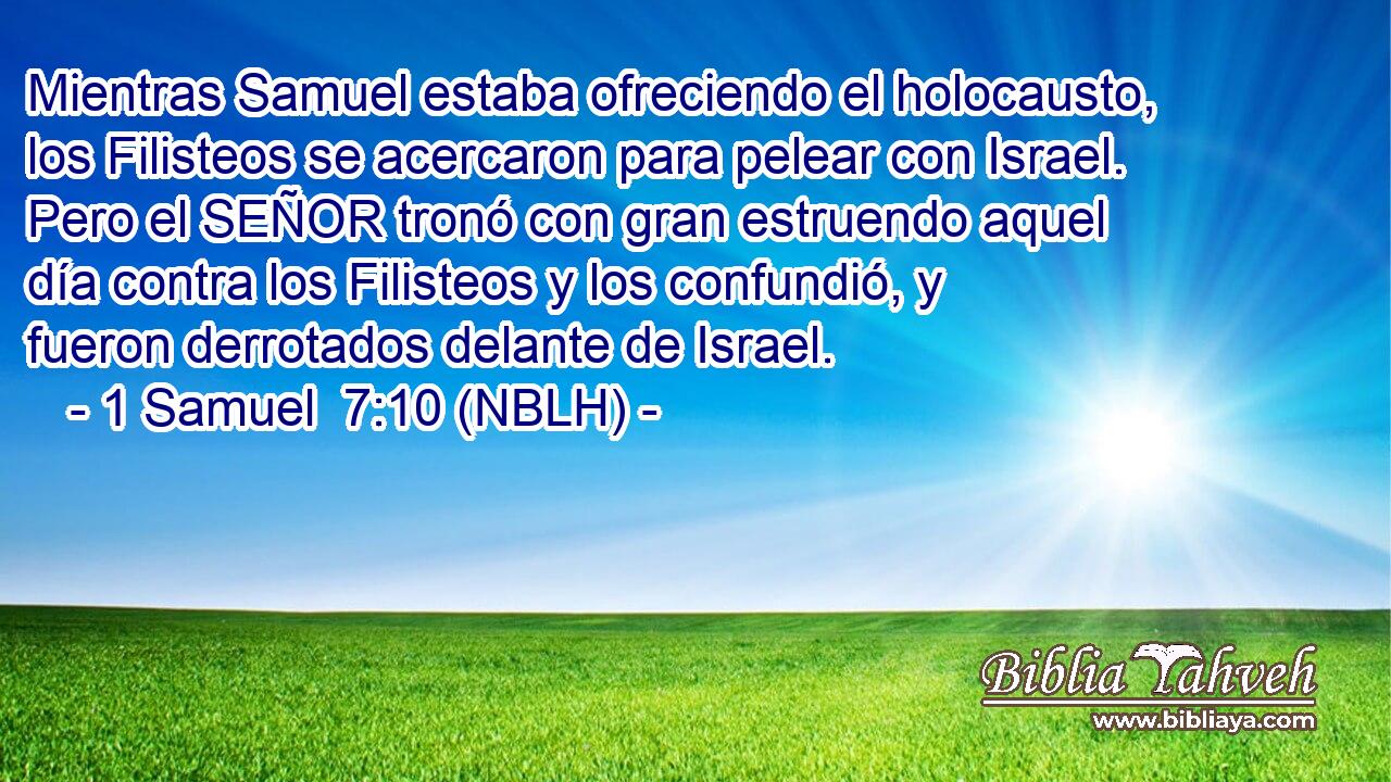  Mientras Samuel estaba ofreciendo el holocausto, los Filisteos se acercaron para pelear con Israel. Pero el SEÑOR tronó con gran estruendo aquel día contra los Filisteos y los confundió, y fueron derrotados delante de Israel. 