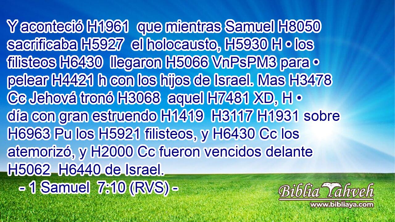 Y aconteció H1961  que mientras Samuel H8050  sacrificaba H5927  el holocausto, H5930 H • los filisteos H6430  llegaron H5066 VnPsPM3 para • pelear H4421 h con los hijos de Israel. Mas H3478 Cc Jehová tronó H3068  aquel H7481 XD, H • día con gran estruendo H1419  H3117 H1931 sobre H6963 Pu los H5921 filisteos, y H6430 Cc los atemorizó, y H2000 Cc fueron vencidos delante H5062  H6440 de Israel. 