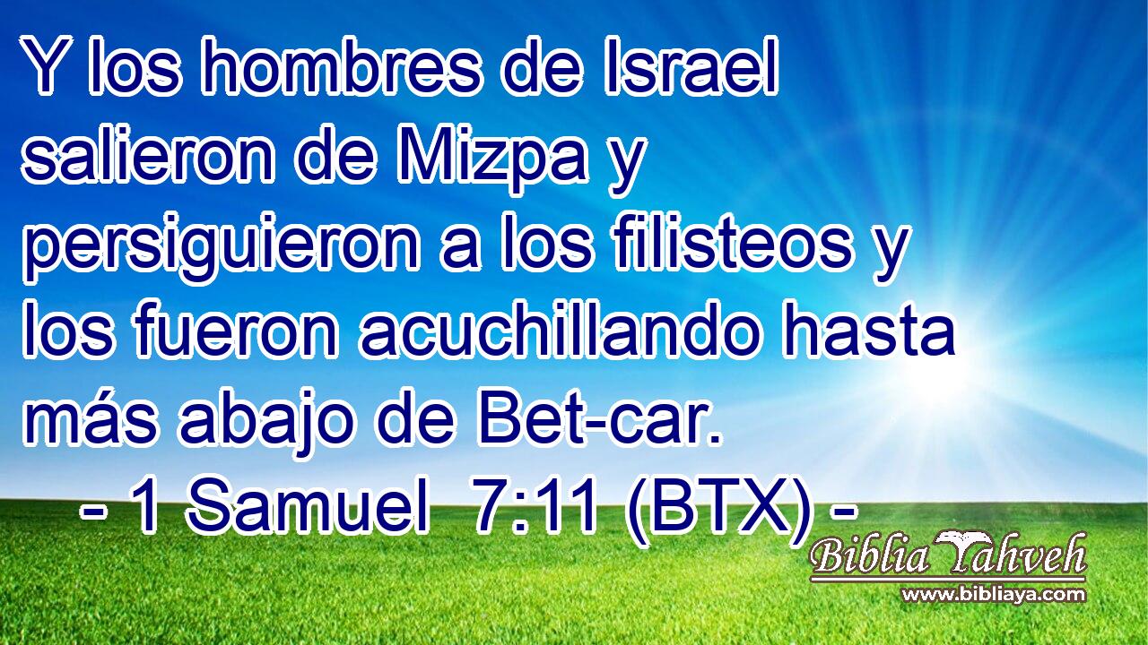 Y los hombres de Israel salieron de Mizpa y persiguieron a los filisteos y los fueron acuchillando hasta más abajo de Bet-car.
