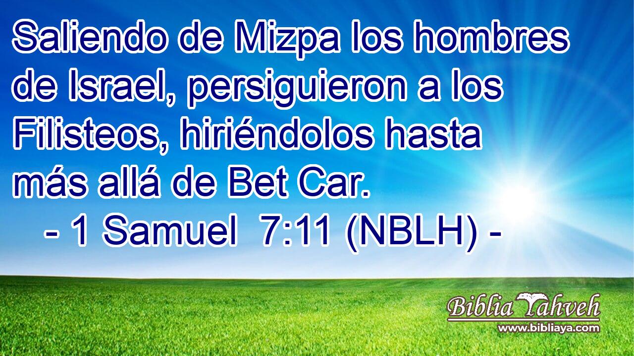  Saliendo de Mizpa los hombres de Israel, persiguieron a los Filisteos, hiriéndolos hasta más allá de Bet Car. 