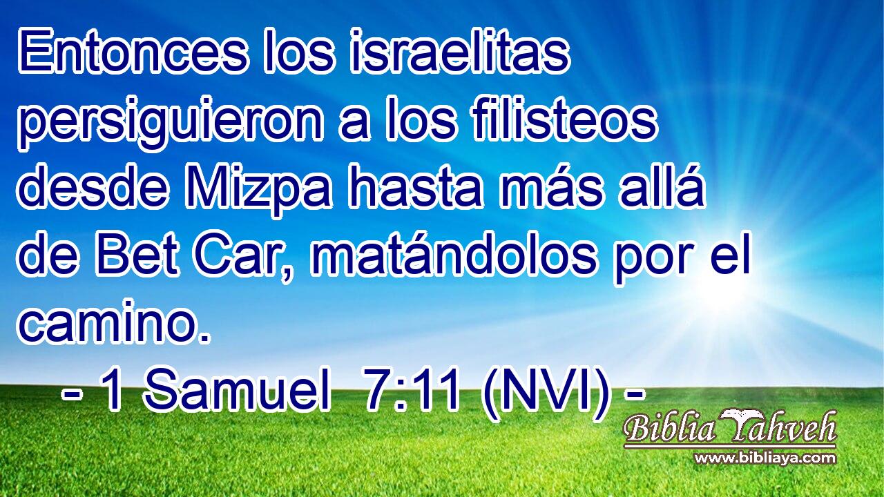  Entonces los israelitas persiguieron a los filisteos desde Mizpa hasta más allá de Bet Car, matándolos por el camino. 