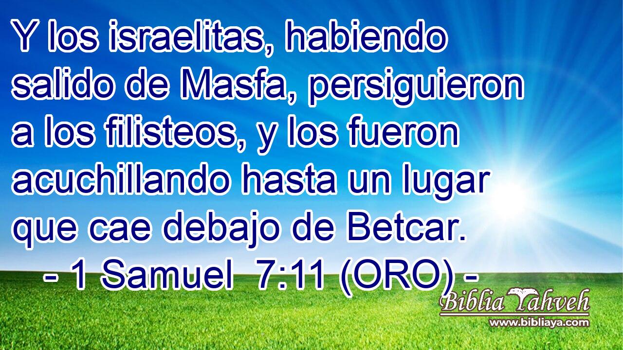 Y los israelitas, habiendo salido de Masfa, persiguieron a los filisteos, y los fueron acuchillando hasta un lugar que cae debajo de Betcar. 