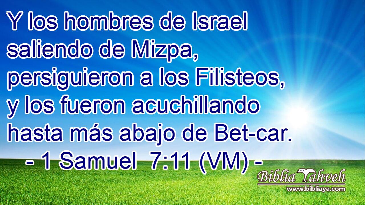  Y los hombres de Israel saliendo de Mizpa, persiguieron a los Filisteos, y los fueron acuchillando hasta más abajo de Bet-car. 