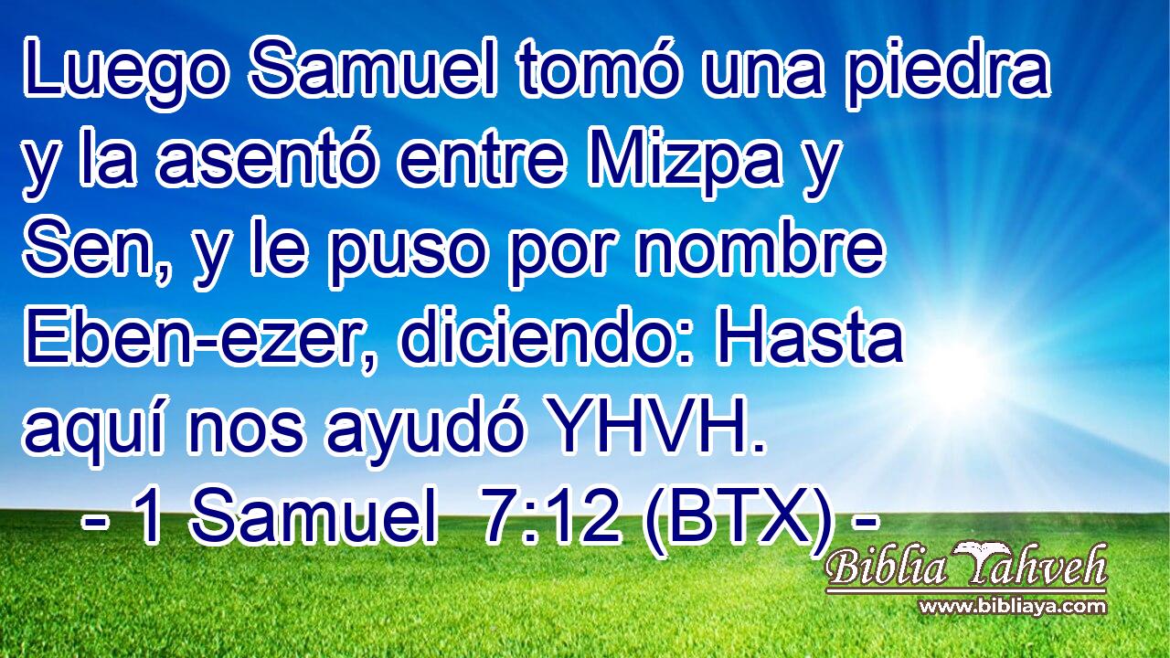Luego Samuel tomó una piedra y la asentó entre Mizpa y Sen, y le puso por nombre Eben-ezer, diciendo: Hasta aquí nos ayudó YHVH.