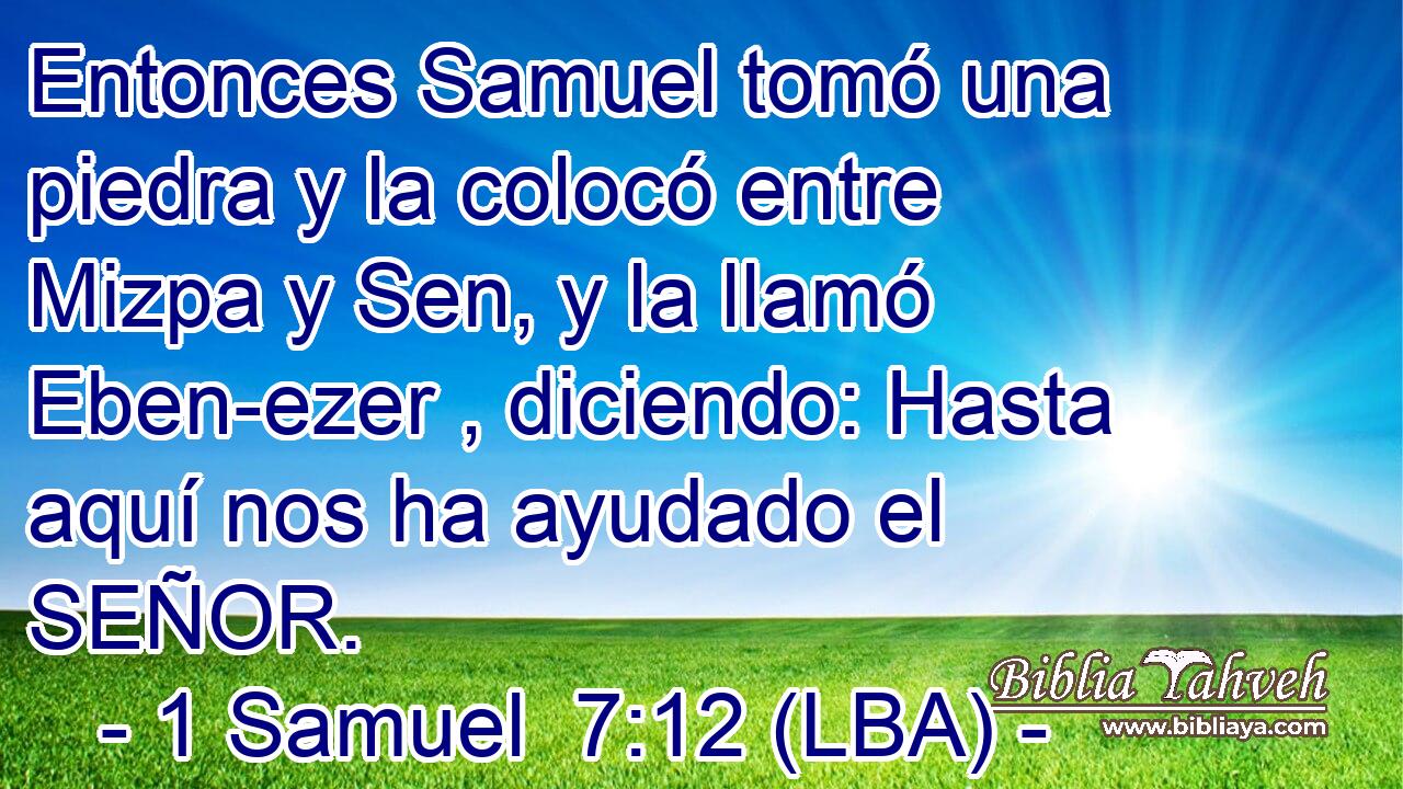 Entonces Samuel tomó una piedra y la colocó entre Mizpa y Sen, y la llamó Eben-ezer , diciendo: Hasta aquí nos ha ayudado el SEÑOR.