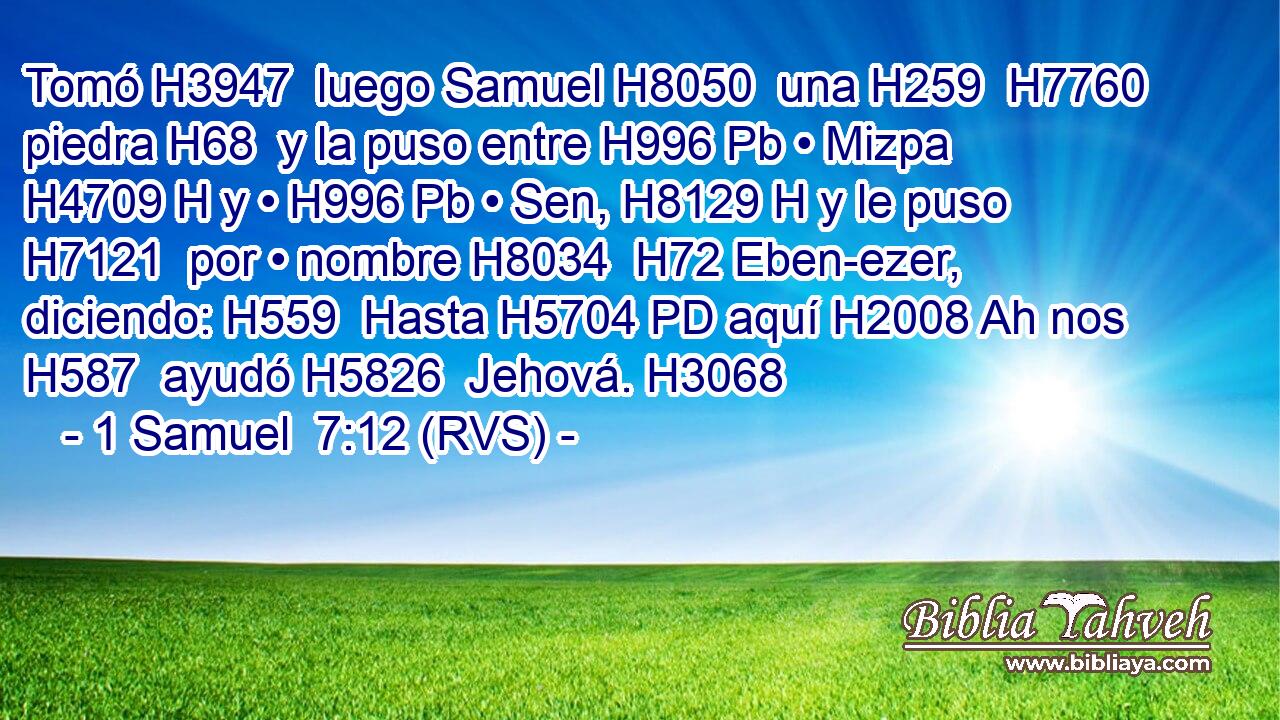 Tomó H3947  luego Samuel H8050  una H259  H7760 piedra H68  y la puso entre H996 Pb • Mizpa H4709 H y • H996 Pb • Sen, H8129 H y le puso H7121  por • nombre H8034  H72 Eben-ezer, diciendo: H559  Hasta H5704 PD aquí H2008 Ah nos H587  ayudó H5826  Jehová. H3068  