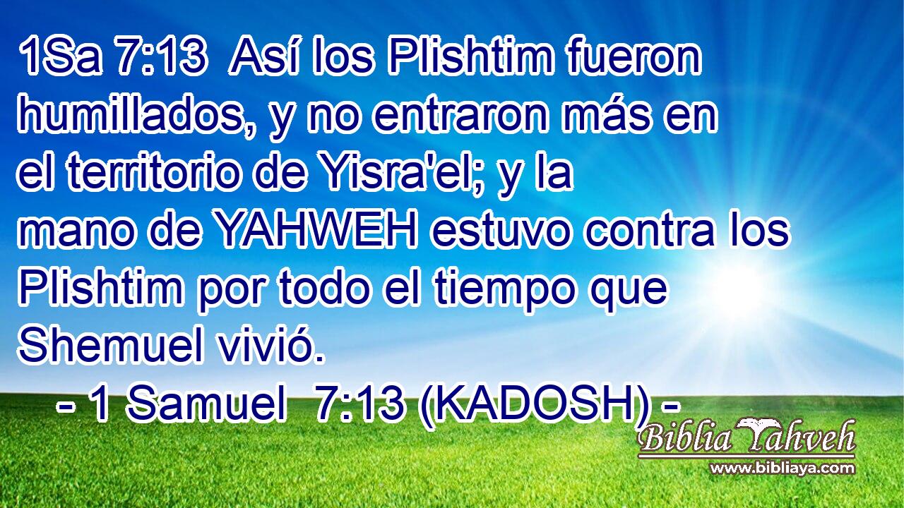  Así los Plishtim fueron humillados, y no entraron más en el territorio de Yisra'el; y la mano de YAHWEH estuvo contra los Plishtim por todo el tiempo que Shemuel vivió. 
