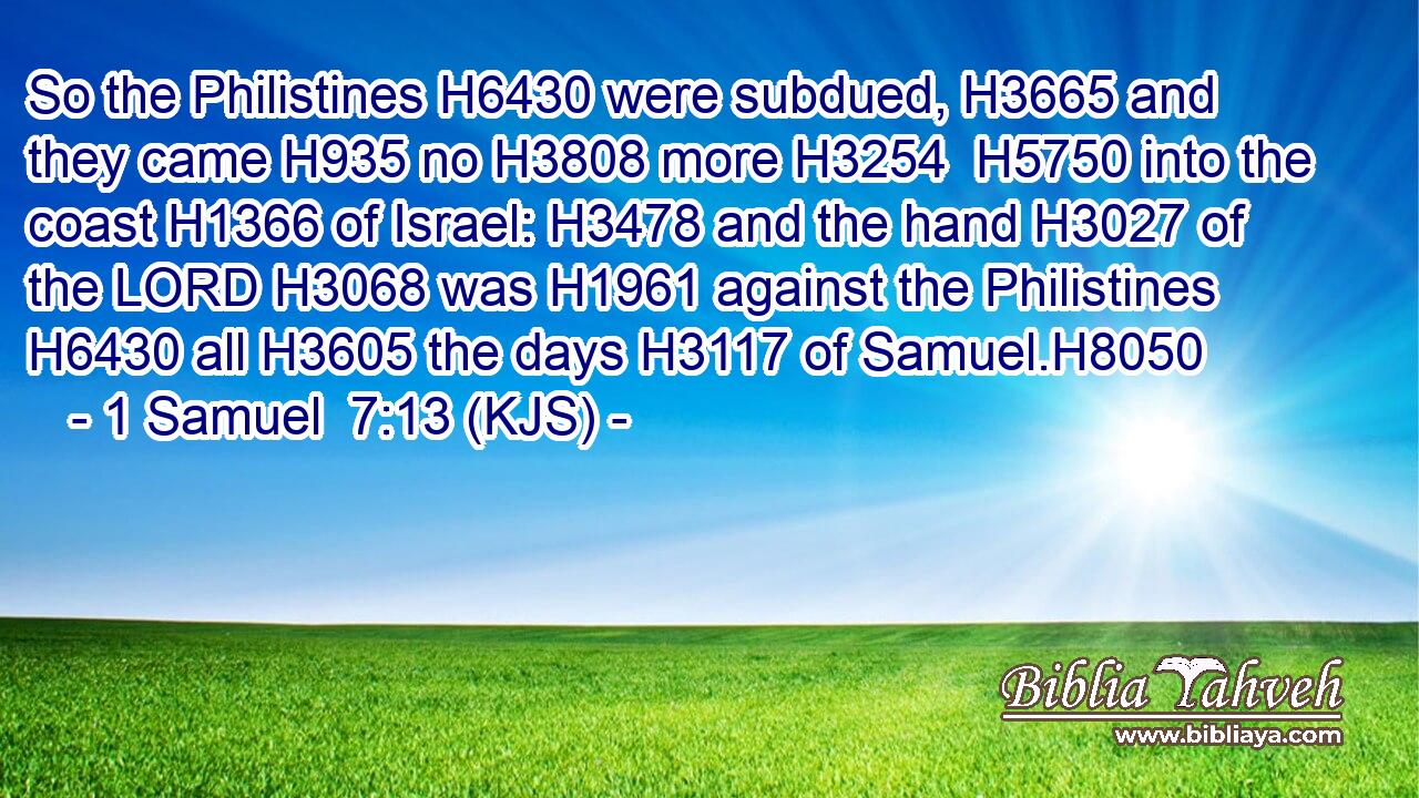 So the Philistines H6430 were subdued, H3665 and they came H935 no H3808 more H3254  H5750 into the coast H1366 of Israel: H3478 and the hand H3027 of the LORD H3068 was H1961 against the Philistines H6430 all H3605 the days H3117 of Samuel.H8050