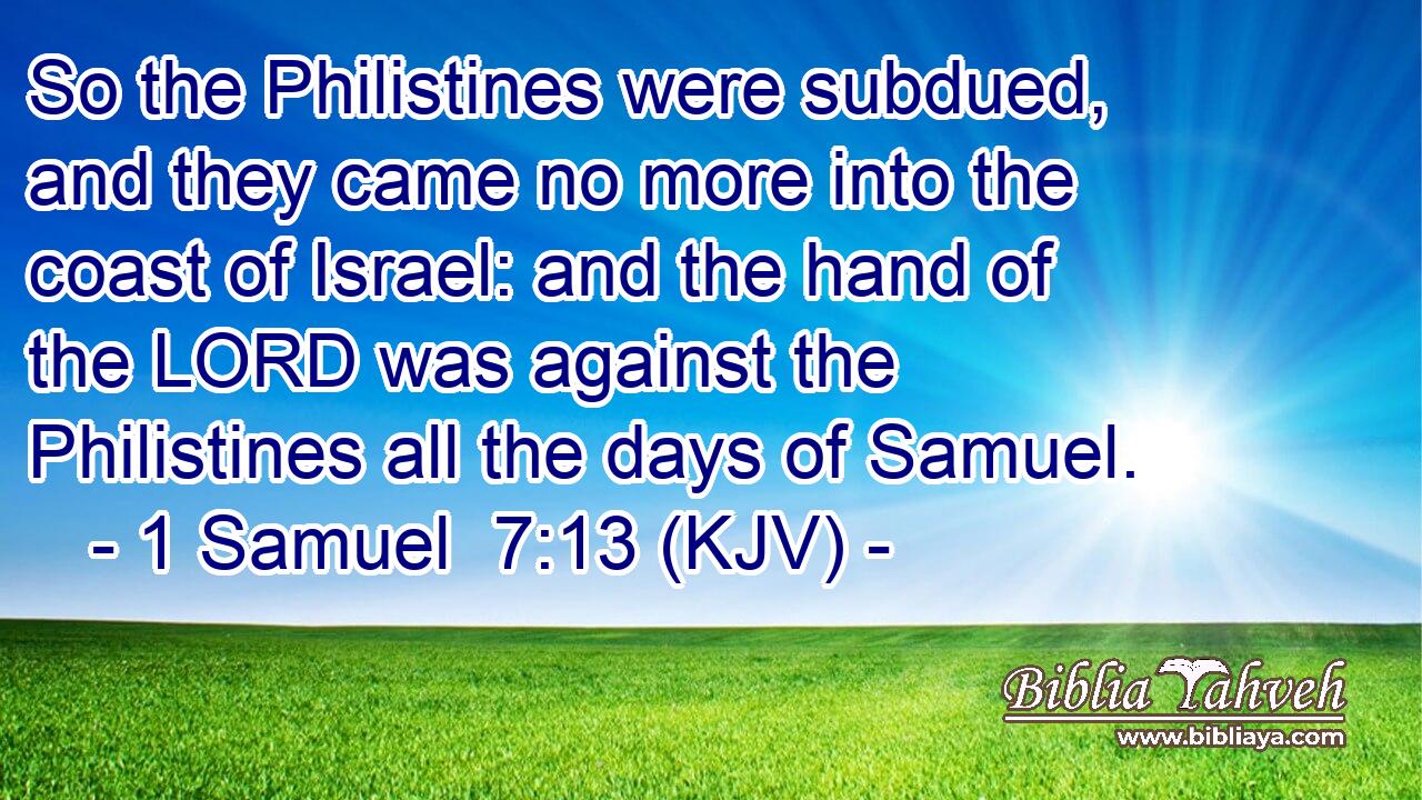 So the Philistines were subdued, and they came no more into the coast of Israel: and the hand of the LORD was against the Philistines all the days of Samuel.