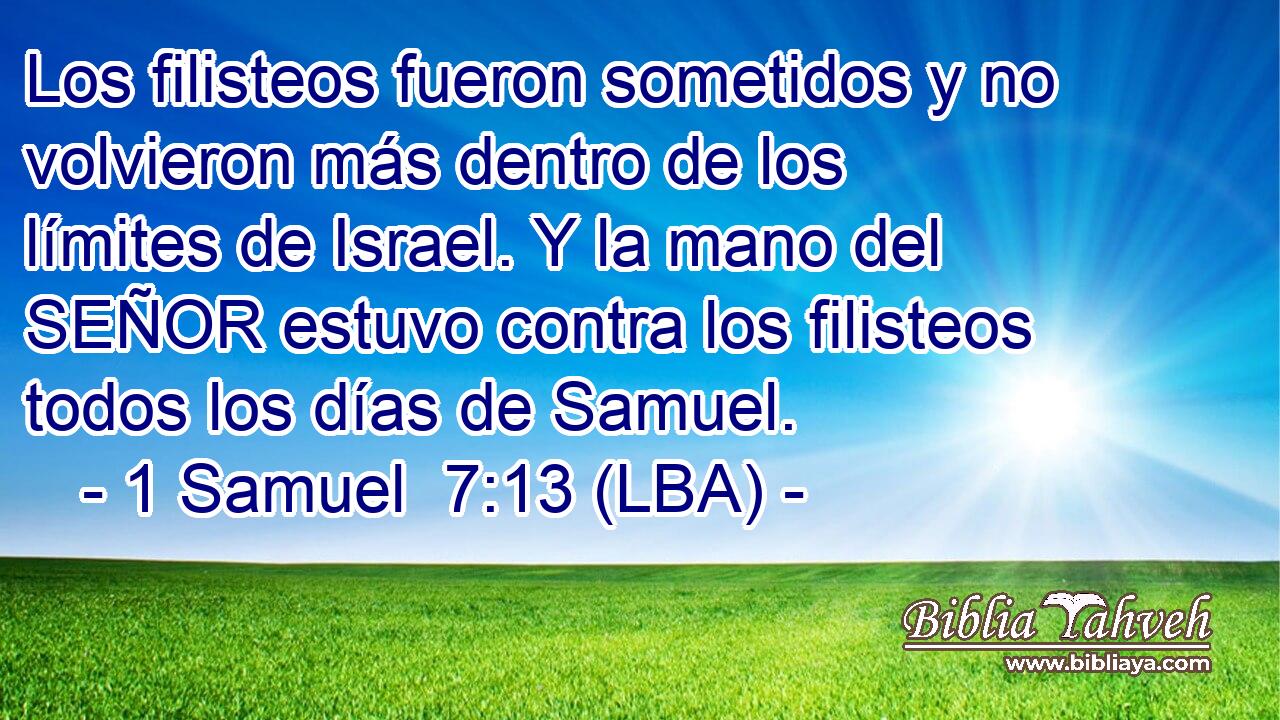 Los filisteos fueron sometidos y no volvieron más dentro de los límites de Israel. Y la mano del SEÑOR estuvo contra los filisteos todos los días de Samuel.