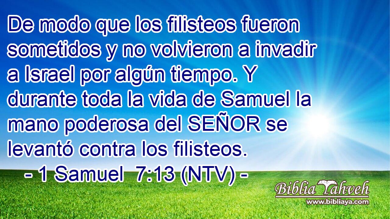 De modo que los filisteos fueron sometidos y no volvieron a invadir a Israel por algún tiempo. Y durante toda la vida de Samuel la mano poderosa del SEÑOR se levantó contra los filisteos.