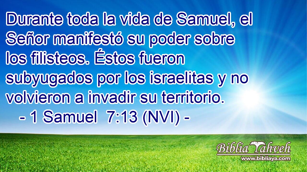  Durante toda la vida de Samuel, el Señor manifestó su poder sobre los filisteos. Éstos fueron subyugados por los israelitas y no volvieron a invadir su territorio. 
