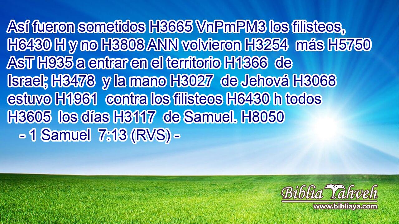 Así fueron sometidos H3665 VnPmPM3 los filisteos, H6430 H y no H3808 ANN volvieron H3254  más H5750 AsT H935 a entrar en el territorio H1366  de Israel; H3478  y la mano H3027  de Jehová H3068  estuvo H1961  contra los filisteos H6430 h todos H3605  los días H3117  de Samuel. H8050  