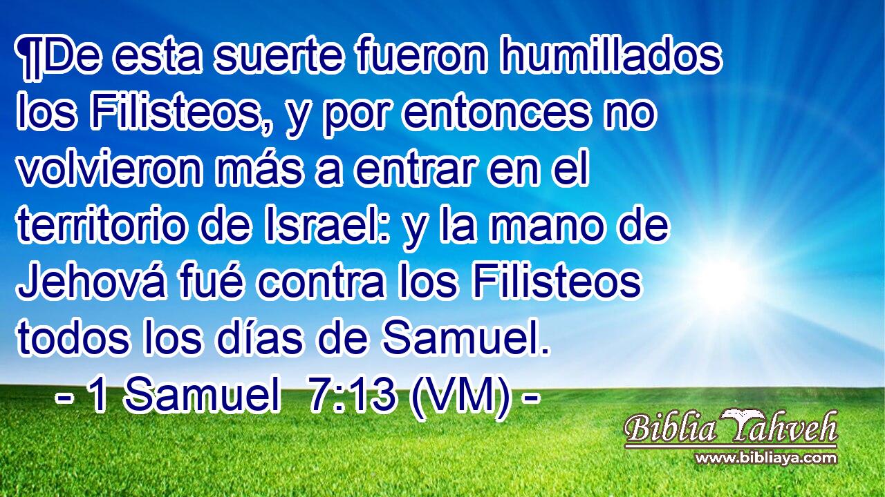  ¶De esta suerte fueron humillados los Filisteos, y por entonces no volvieron más a entrar en el territorio de Israel: y la mano de Jehová fué contra los Filisteos todos los días de Samuel. 