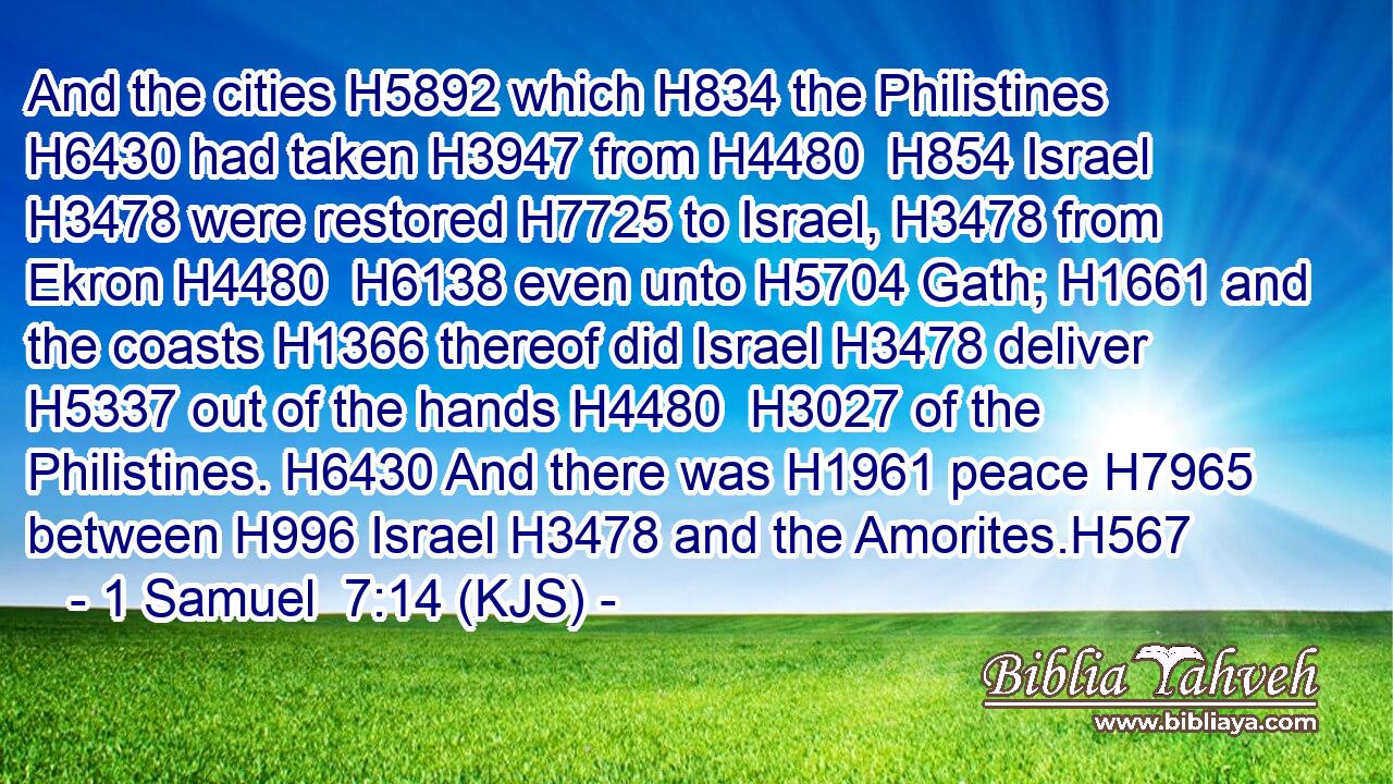 And the cities H5892 which H834 the Philistines H6430 had taken H3947 from H4480  H854 Israel H3478 were restored H7725 to Israel, H3478 from Ekron H4480  H6138 even unto H5704 Gath; H1661 and the coasts H1366 thereof did Israel H3478 deliver H5337 out of the hands H4480  H3027 of the Philistines. H6430 And there was H1961 peace H7965 between H996 Israel H3478 and the Amorites.H567