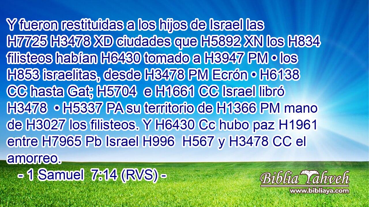 Y fueron restituidas a los hijos de Israel las H7725 H3478 XD ciudades que H5892 XN los H834 filisteos habían H6430 tomado a H3947 PM • los H853 israelitas, desde H3478 PM Ecrón • H6138 CC hasta Gat; H5704  e H1661 CC Israel libró H3478  • H5337 PA su territorio de H1366 PM mano de H3027 los filisteos. Y H6430 Cc hubo paz H1961  entre H7965 Pb Israel H996  H567 y H3478 CC el amorreo. 