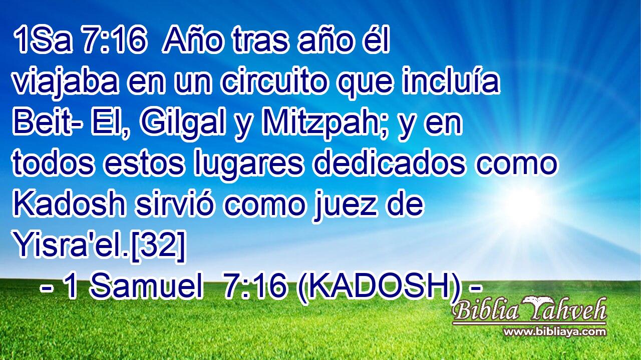  Año tras año él viajaba en un circuito que incluía Beit- El, Gilgal y Mitzpah; y en todos estos lugares dedicados como Kadosh sirvió como juez de Yisra'el.[32] 
