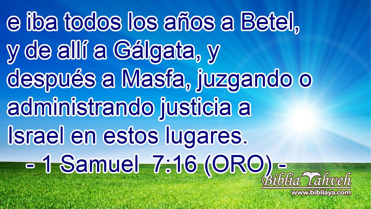  e iba todos los años a Betel, y de allí a Gálgata, y después a Masfa, juzgando o administrando justicia a Israel en estos lugares. 