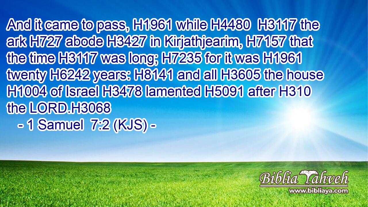 And it came to pass, H1961 while H4480  H3117 the ark H727 abode H3427 in Kirjathjearim, H7157 that the time H3117 was long; H7235 for it was H1961 twenty H6242 years: H8141 and all H3605 the house H1004 of Israel H3478 lamented H5091 after H310 the LORD.H3068