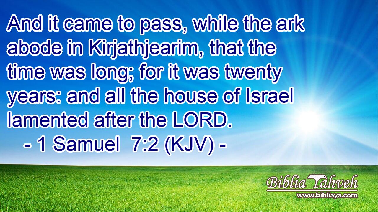 And it came to pass, while the ark abode in Kirjathjearim, that the time was long; for it was twenty years: and all the house of Israel lamented after the LORD.