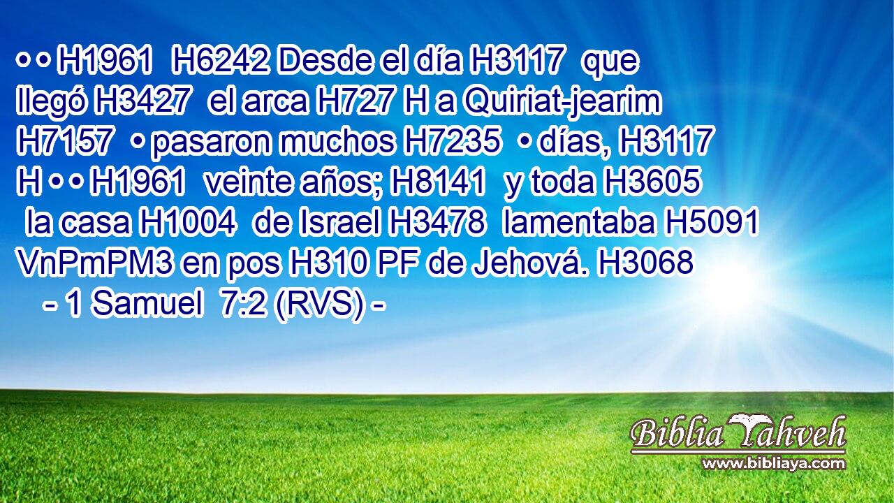 • • H1961  H6242 Desde el día H3117  que llegó H3427  el arca H727 H a Quiriat-jearim H7157  • pasaron muchos H7235  • días, H3117 H • • H1961  veinte años; H8141  y toda H3605  la casa H1004  de Israel H3478  lamentaba H5091 VnPmPM3 en pos H310 PF de Jehová. H3068  
