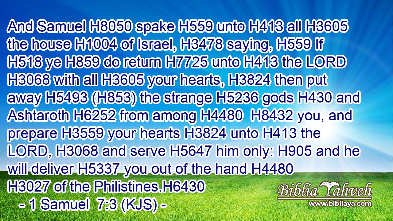 And Samuel H8050 spake H559 unto H413 all H3605 the house H1004 of Israel, H3478 saying, H559 If H518 ye H859 do return H7725 unto H413 the LORD H3068 with all H3605 your hearts, H3824 then put away H5493 (H853) the strange H5236 gods H430 and Ashtaroth H6252 from among H4480  H8432 you, and prepare H3559 your hearts H3824 unto H413 the LORD, H3068 and serve H5647 him only: H905 and he will deliver H5337 you out of the hand H4480  H3027 of the Philistines.H6430