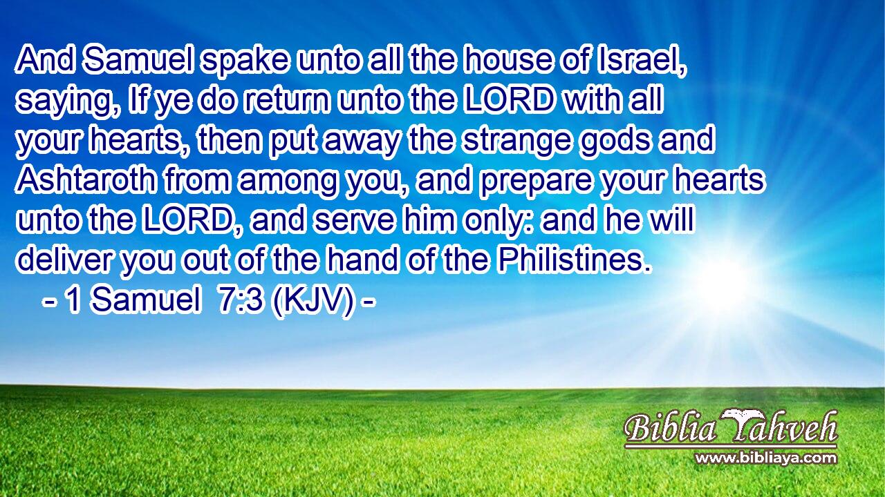 And Samuel spake unto all the house of Israel, saying, If ye do return unto the LORD with all your hearts, then put away the strange gods and Ashtaroth from among you, and prepare your hearts unto the LORD, and serve him only: and he will deliver you out of the hand of the Philistines.