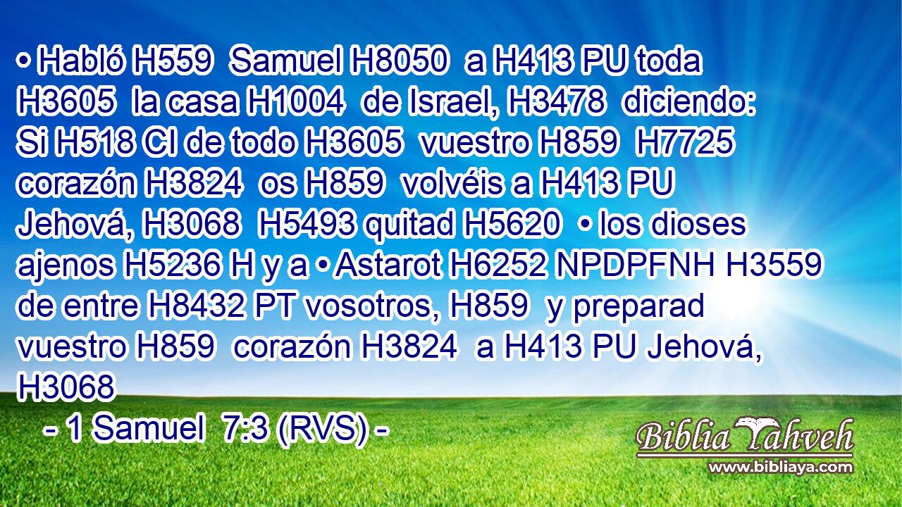 • Habló H559  Samuel H8050  a H413 PU toda H3605  la casa H1004  de Israel, H3478  diciendo: Si H518 CI de todo H3605  vuestro H859  H7725 corazón H3824  os H859  volvéis a H413 PU Jehová, H3068  H5493 quitad H5620  • los dioses ajenos H5236 H y a • Astarot H6252 NPDPFNH H3559 de entre H8432 PT vosotros, H859  y preparad vuestro H859  corazón H3824  a H413 PU Jehová, H3068 