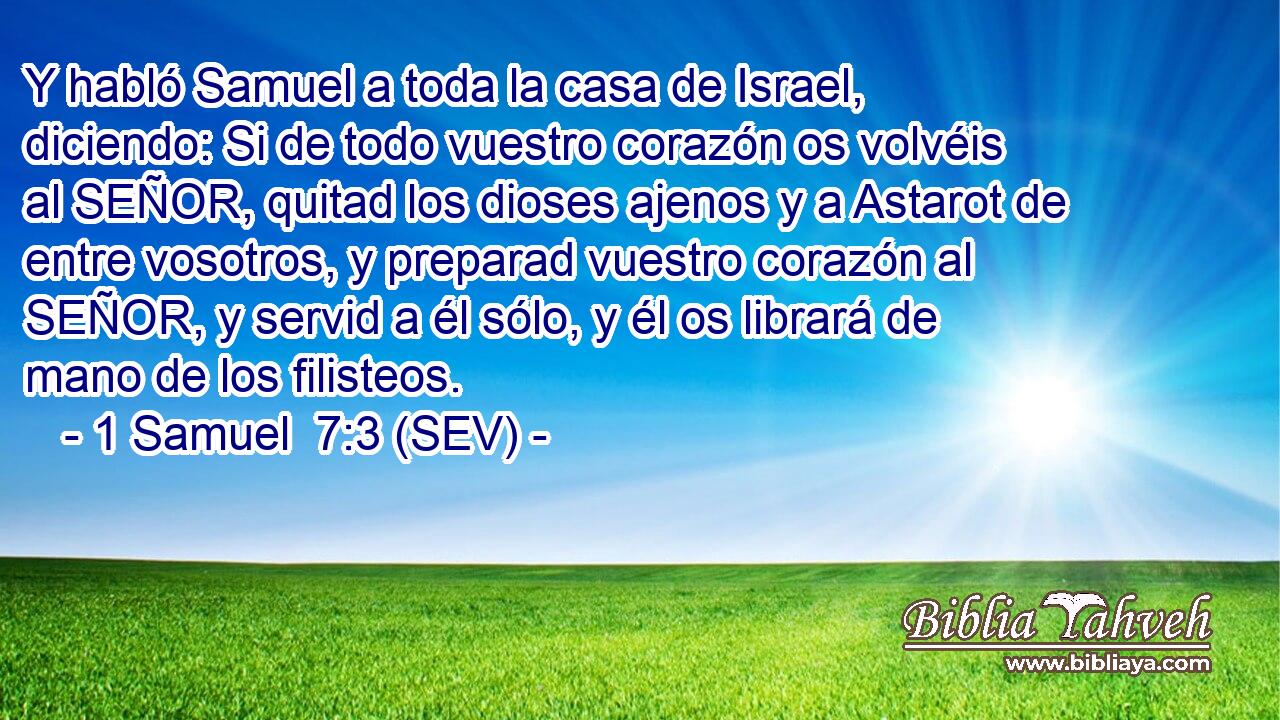 Y habló Samuel a toda la casa de Israel, diciendo: Si de todo vuestro corazón os volvéis al SEÑOR, quitad los dioses ajenos y a Astarot de entre vosotros, y preparad vuestro corazón al SEÑOR, y servid a él sólo, y él os librará de mano de los filisteos.