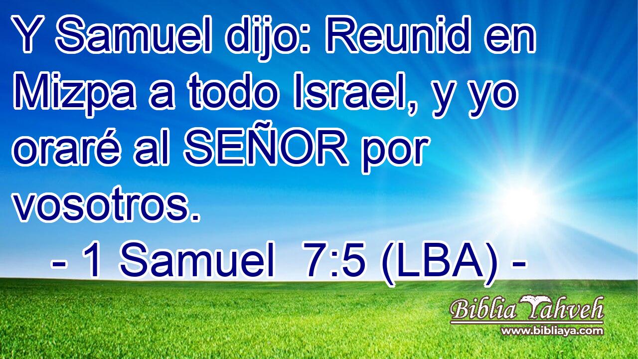 Y Samuel dijo: Reunid en Mizpa a todo Israel, y yo oraré al SEÑOR por vosotros.