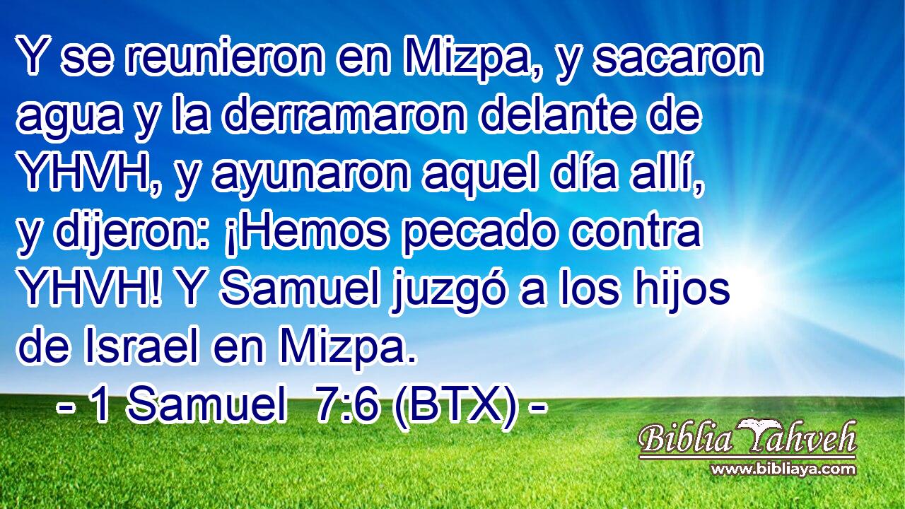 Y se reunieron en Mizpa, y sacaron agua y la derramaron delante de YHVH, y ayunaron aquel día allí, y dijeron: ¡Hemos pecado contra YHVH! Y Samuel juzgó a los hijos de Israel en Mizpa.