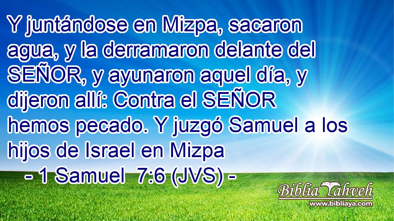 Y juntándose en Mizpa, sacaron agua, y la derramaron delante del SEÑOR, y ayunaron aquel día, y dijeron allí: Contra el SEÑOR hemos pecado. Y juzgó Samuel a los hijos de Israel en Mizpa