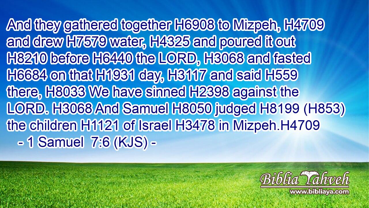 And they gathered together H6908 to Mizpeh, H4709 and drew H7579 water, H4325 and poured it out H8210 before H6440 the LORD, H3068 and fasted H6684 on that H1931 day, H3117 and said H559 there, H8033 We have sinned H2398 against the LORD. H3068 And Samuel H8050 judged H8199 (H853) the children H1121 of Israel H3478 in Mizpeh.H4709