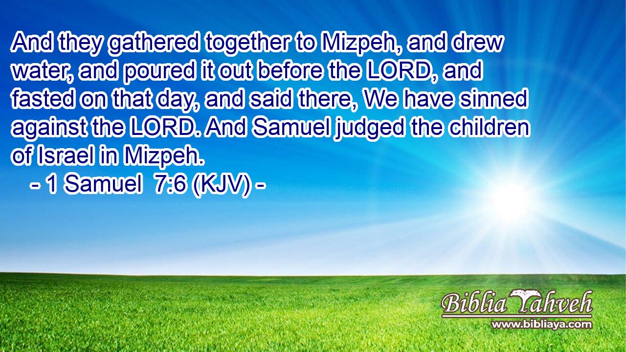 And they gathered together to Mizpeh, and drew water, and poured it out before the LORD, and fasted on that day, and said there, We have sinned against the LORD. And Samuel judged the children of Israel in Mizpeh.