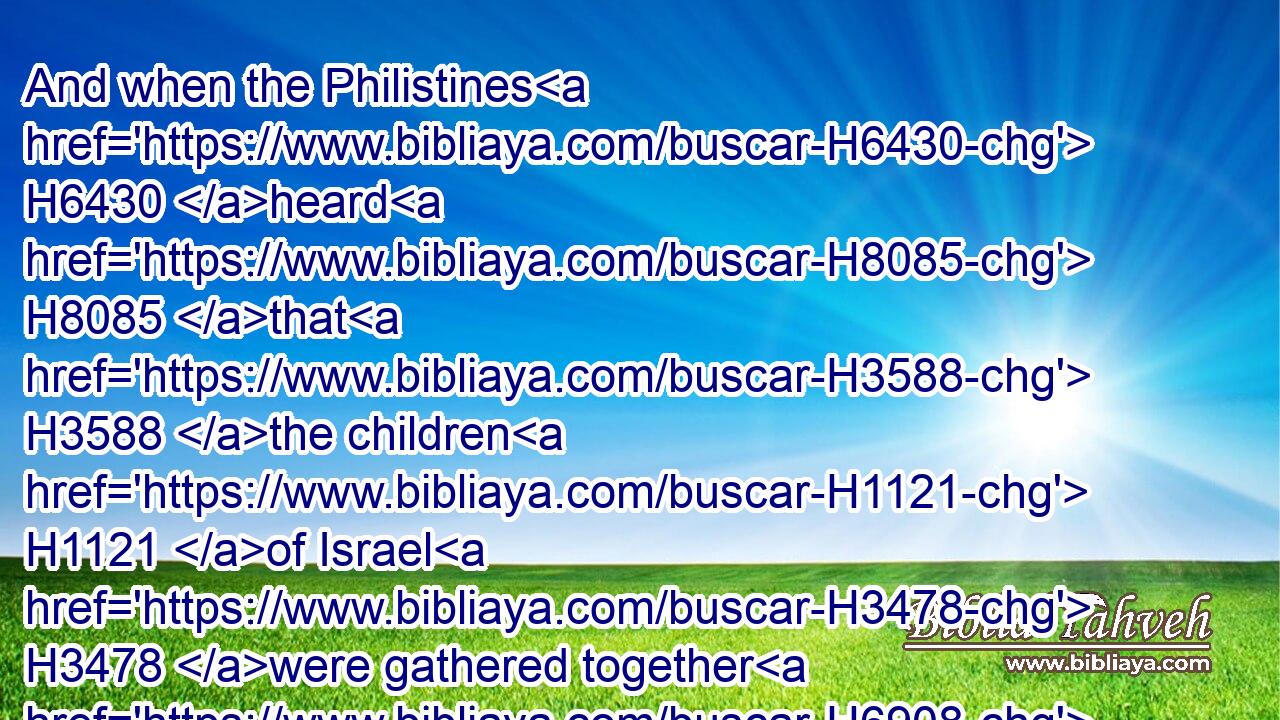 And when the Philistines H6430 heard H8085 that H3588 the children H1121 of Israel H3478 were gathered together H6908 to Mizpeh, H4709 the lords H5633 of the Philistines H6430 went up H5927 against H413 Israel. H3478 And when the children H1121 of Israel H3478 heard H8085 it, they were afraid H3372 of H4480  H6440 the Philistines.H6430