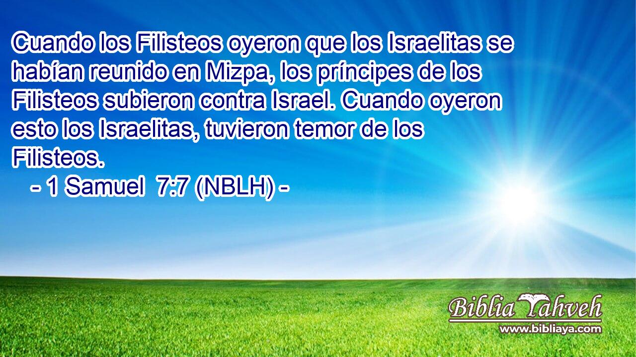  Cuando los Filisteos oyeron que los Israelitas se habían reunido en Mizpa, los príncipes de los Filisteos subieron contra Israel. Cuando oyeron esto los Israelitas, tuvieron temor de los Filisteos. 