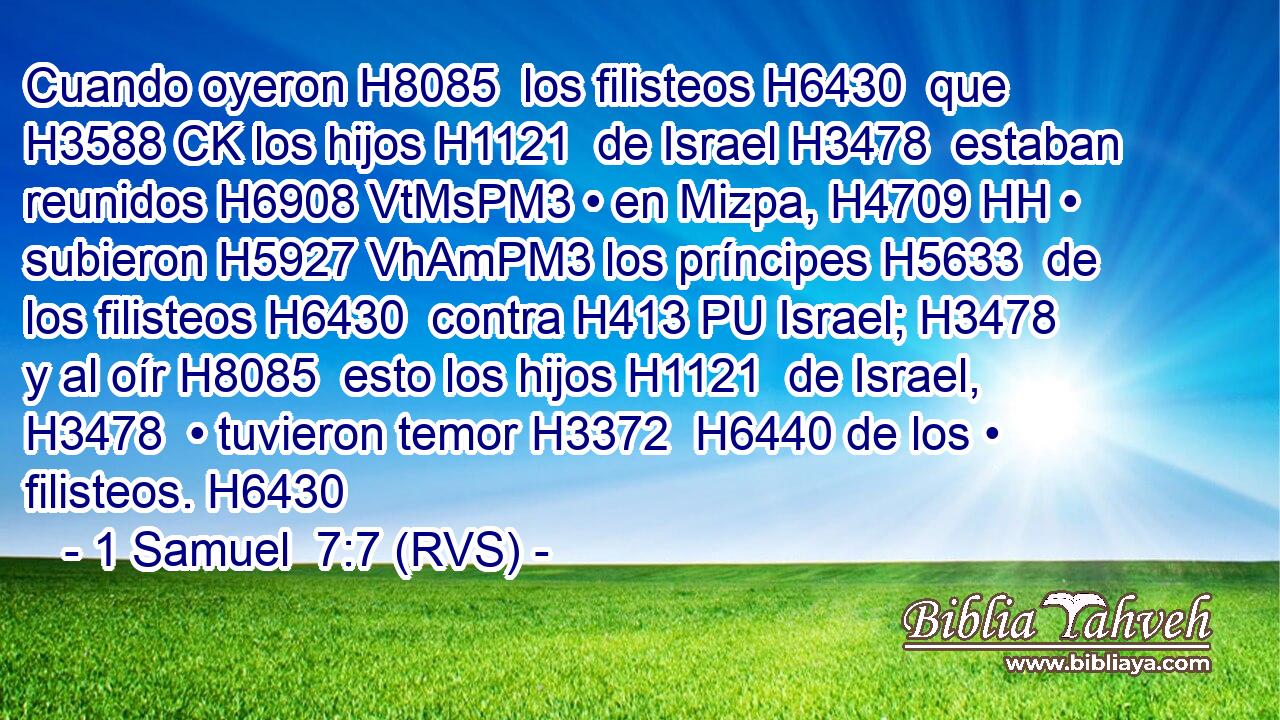 Cuando oyeron H8085  los filisteos H6430  que H3588 CK los hijos H1121  de Israel H3478  estaban reunidos H6908 VtMsPM3 • en Mizpa, H4709 HH • subieron H5927 VhAmPM3 los príncipes H5633  de los filisteos H6430  contra H413 PU Israel; H3478  y al oír H8085  esto los hijos H1121  de Israel, H3478  • tuvieron temor H3372  H6440 de los • filisteos. H6430  